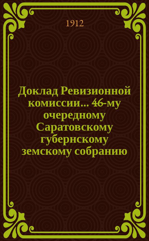 Доклад Ревизионной комиссии... ... 46-му очередному Саратовскому губернскому земскому собранию : ... 46-му очередному Саратовскому губернскому земскому собранию по ревизии финансовых отчетов Губернской земской управы с 1902 по 1908 гг.