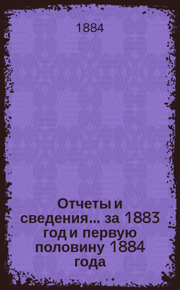 Отчеты и сведения... [за 1883 год и первую половину 1884 года]