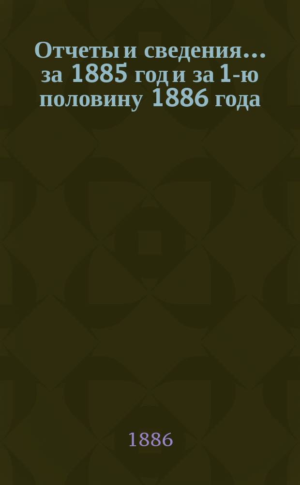 Отчеты и сведения... за 1885 год и за 1-ю половину 1886 года