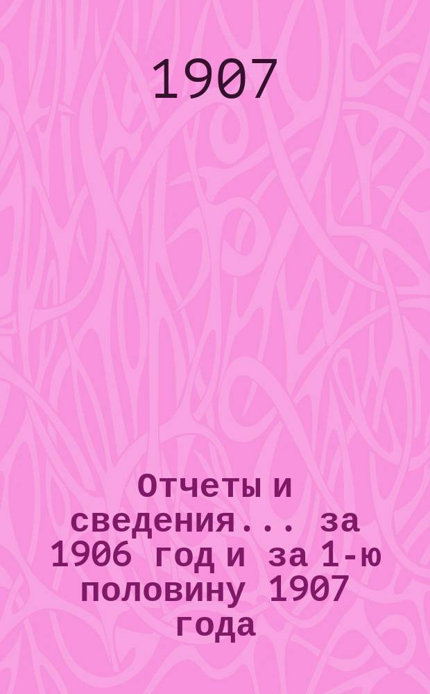 Отчеты и сведения... за 1906 год и за 1-ю половину 1907 года