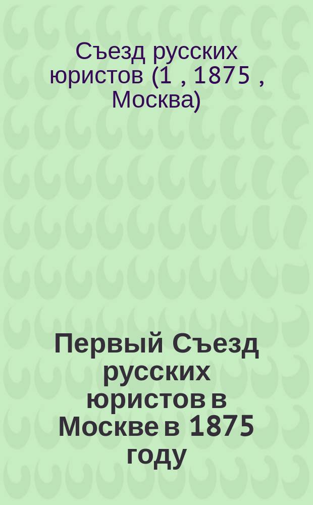 Первый Съезд русских юристов в Москве в 1875 году : Труды