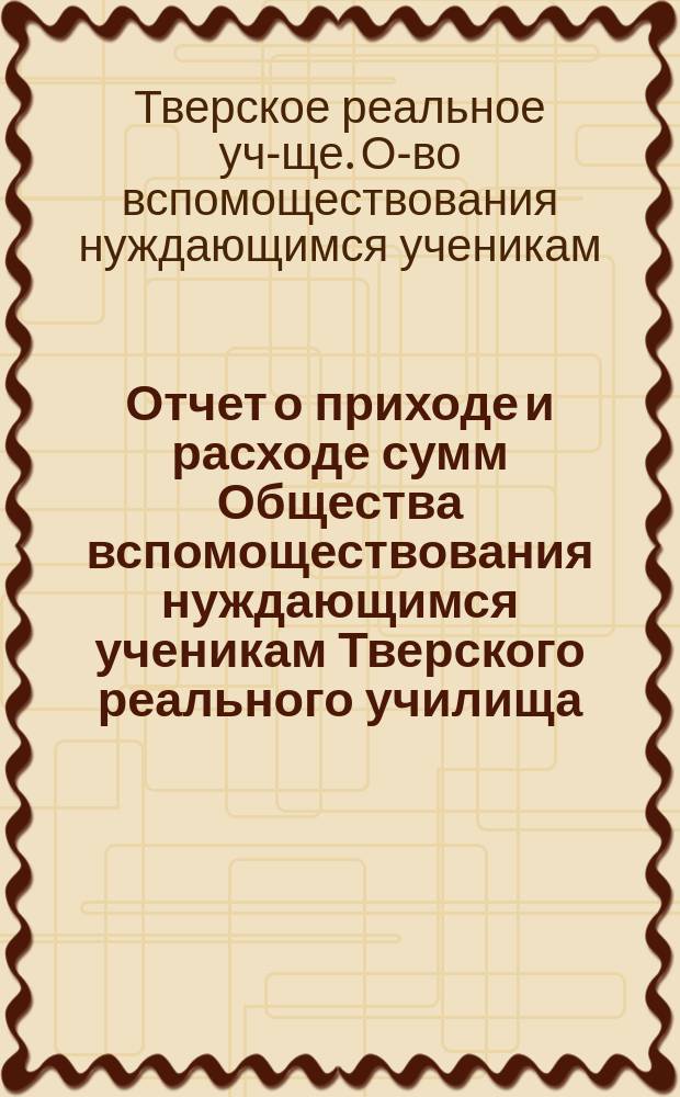 Отчет о приходе и расходе сумм Общества вспомоществования нуждающимся ученикам Тверского реального училища...