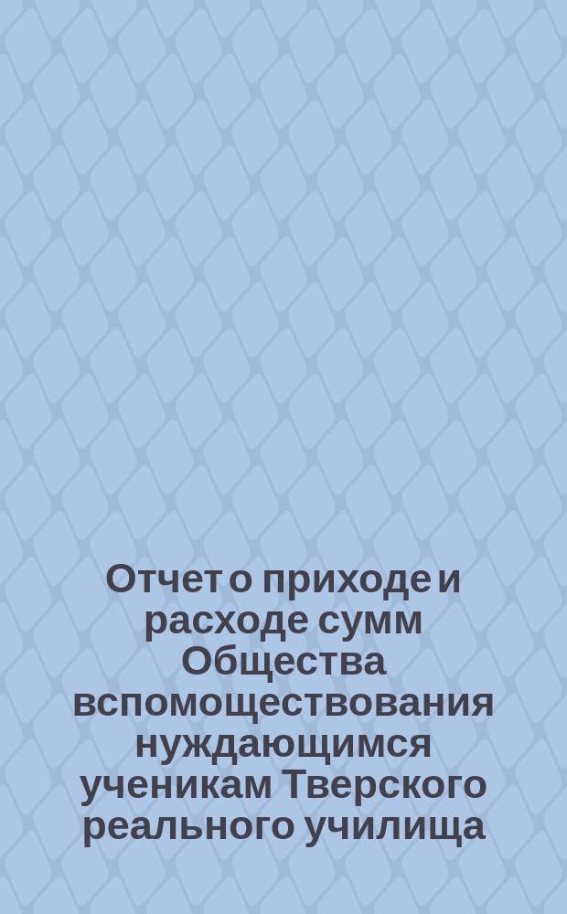 Отчет о приходе и расходе сумм Общества вспомоществования нуждающимся ученикам Тверского реального училища... ... за 1885 год
