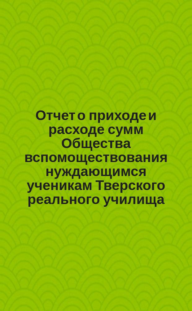 Отчет о приходе и расходе сумм Общества вспомоществования нуждающимся ученикам Тверского реального училища... ... за 1889 год