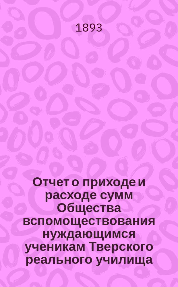 Отчет о приходе и расходе сумм Общества вспомоществования нуждающимся ученикам Тверского реального училища... ... за 1892 год
