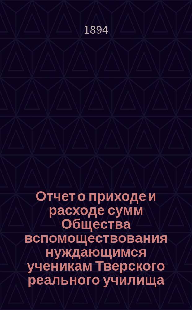 Отчет о приходе и расходе сумм Общества вспомоществования нуждающимся ученикам Тверского реального училища... ... за 1893 год