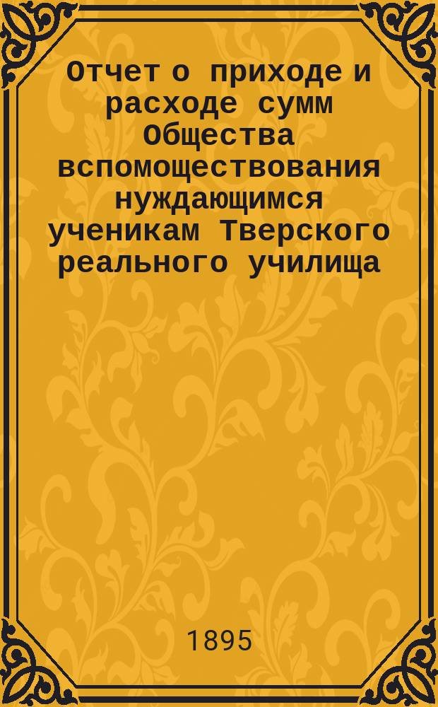 Отчет о приходе и расходе сумм Общества вспомоществования нуждающимся ученикам Тверского реального училища... ... за 1894 год