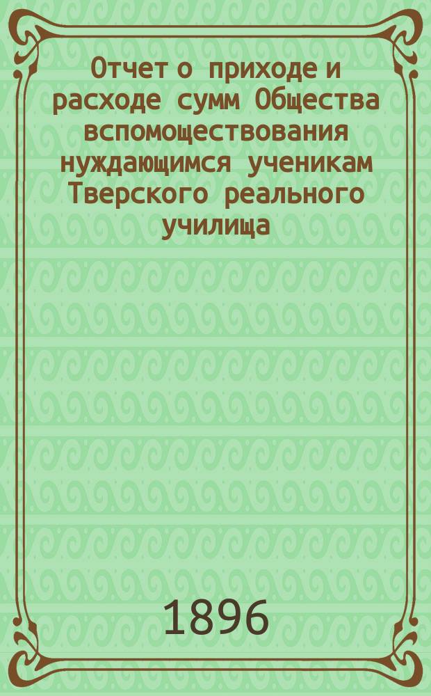 Отчет о приходе и расходе сумм Общества вспомоществования нуждающимся ученикам Тверского реального училища... ... за 1895 год