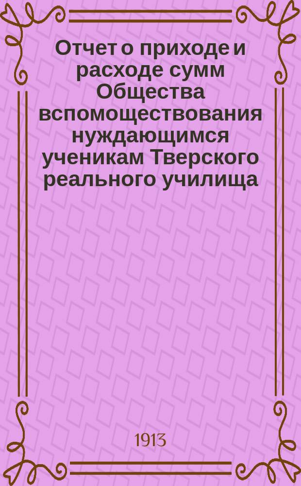 Отчет о приходе и расходе сумм Общества вспомоществования нуждающимся ученикам Тверского реального училища... ... за 1912 год