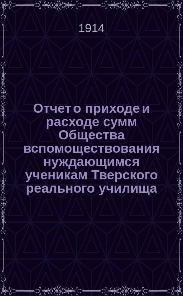Отчет о приходе и расходе сумм Общества вспомоществования нуждающимся ученикам Тверского реального училища... ... за 1913 год
