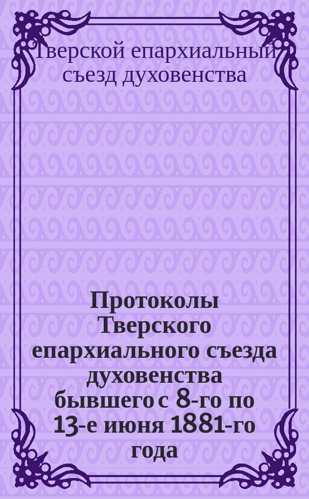 Протоколы Тверского епархиального съезда духовенства бывшего с 8-го по 13-е июня 1881-го года