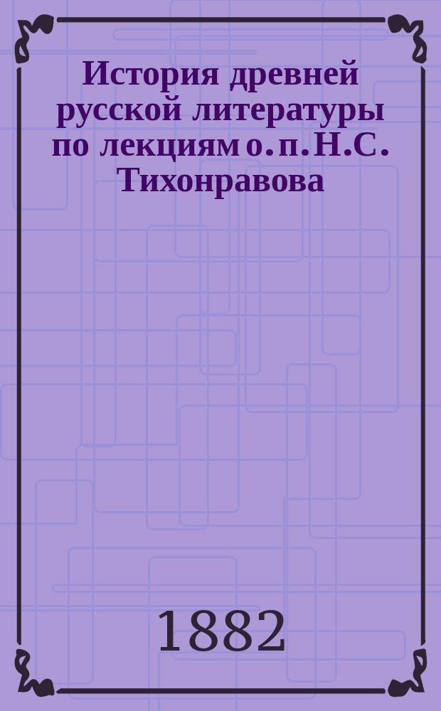 История древней русской литературы по лекциям о. п. Н.С. Тихонравова : (1881/82 акад. г.)