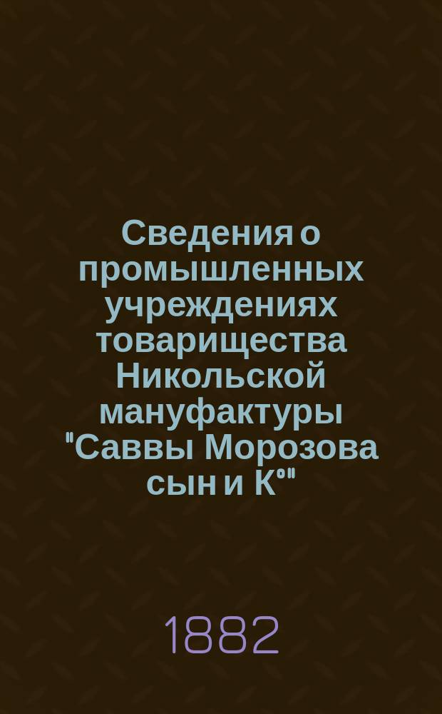 Сведения о промышленных учреждениях товарищества Никольской мануфактуры "Саввы Морозова сын и К°" : К Всерос. выставке 1882 года