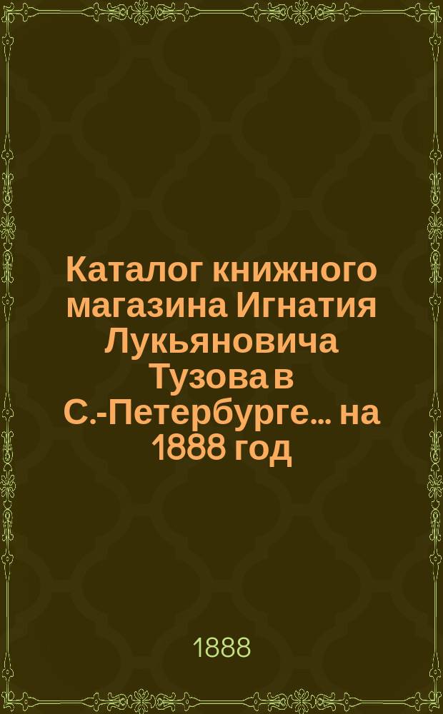 Каталог книжного магазина Игнатия Лукьяновича Тузова в С.-Петербурге... ... на 1888 год
