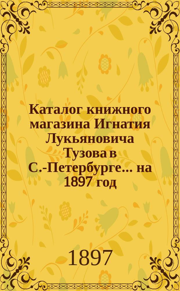 Каталог книжного магазина Игнатия Лукьяновича Тузова в С.-Петербурге... ... на 1897 год