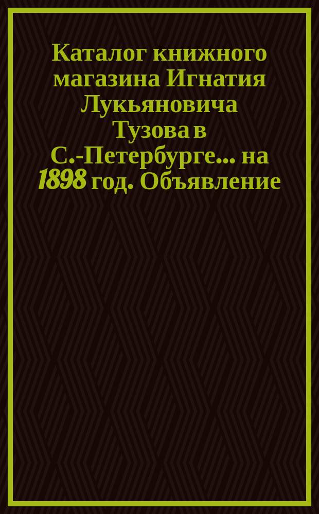 Каталог книжного магазина Игнатия Лукьяновича Тузова в С.-Петербурге... ... на 1898 год. Объявление... : Объявление о вышедших и прежде изданных духовных и др. книгах книжного магазина И.Л. Тузова в С.-Петербурге... 1898-1899