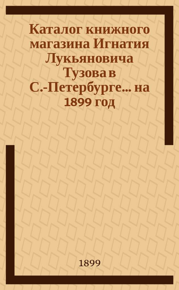 Каталог книжного магазина Игнатия Лукьяновича Тузова в С.-Петербурге... ... на 1899 год