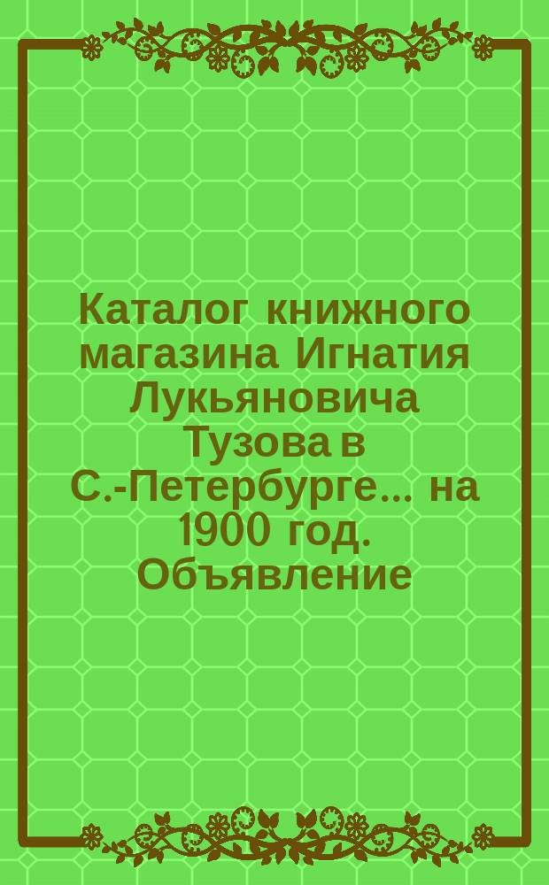 Каталог книжного магазина Игнатия Лукьяновича Тузова в С.-Петербурге... ... на 1900 год. Объявление... : Объявление о вновь вышедших и прежде изданных духовных и др. книгах книжного магазина И.Л. Тузова в С.-Петербурге... 1900-1901