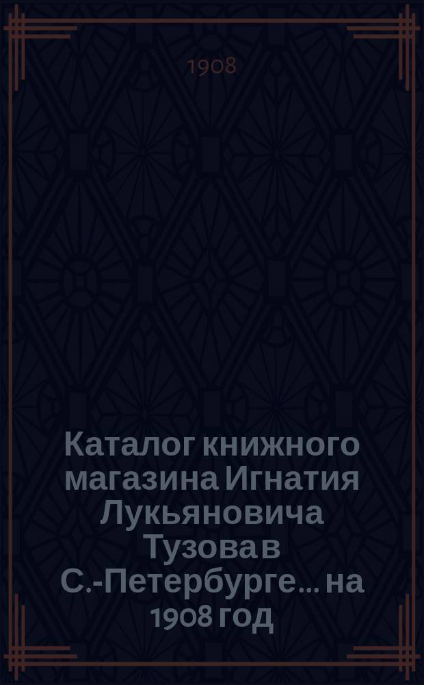 Каталог книжного магазина Игнатия Лукьяновича Тузова в С.-Петербурге... ... на 1908 год