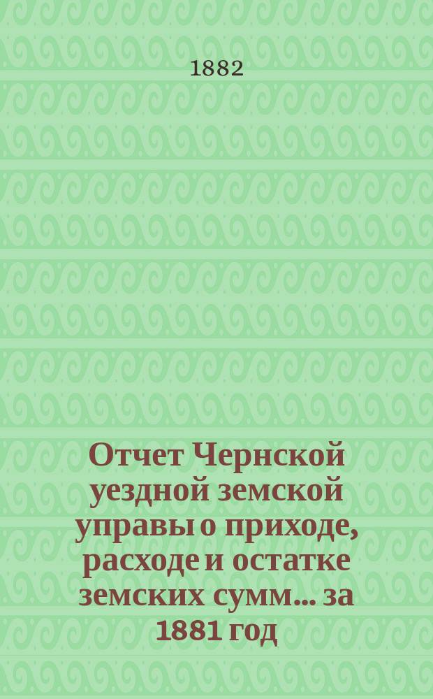 Отчет Чернской уездной земской управы о приходе, расходе и остатке земских сумм... ... за 1881 год : ... за 1881 год. [Проект сметы и раскладки земских повинностей на 1883-й год]