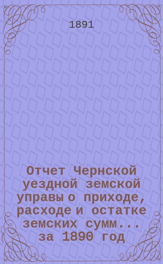 Отчет Чернской уездной земской управы о приходе, расходе и остатке земских сумм... ... за 1890 год