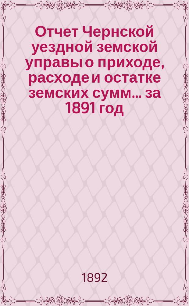 Отчет Чернской уездной земской управы о приходе, расходе и остатке земских сумм... ... за 1891 год