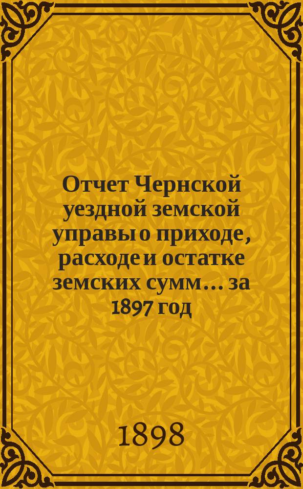 Отчет Чернской уездной земской управы о приходе, расходе и остатке земских сумм... ... за 1897 год