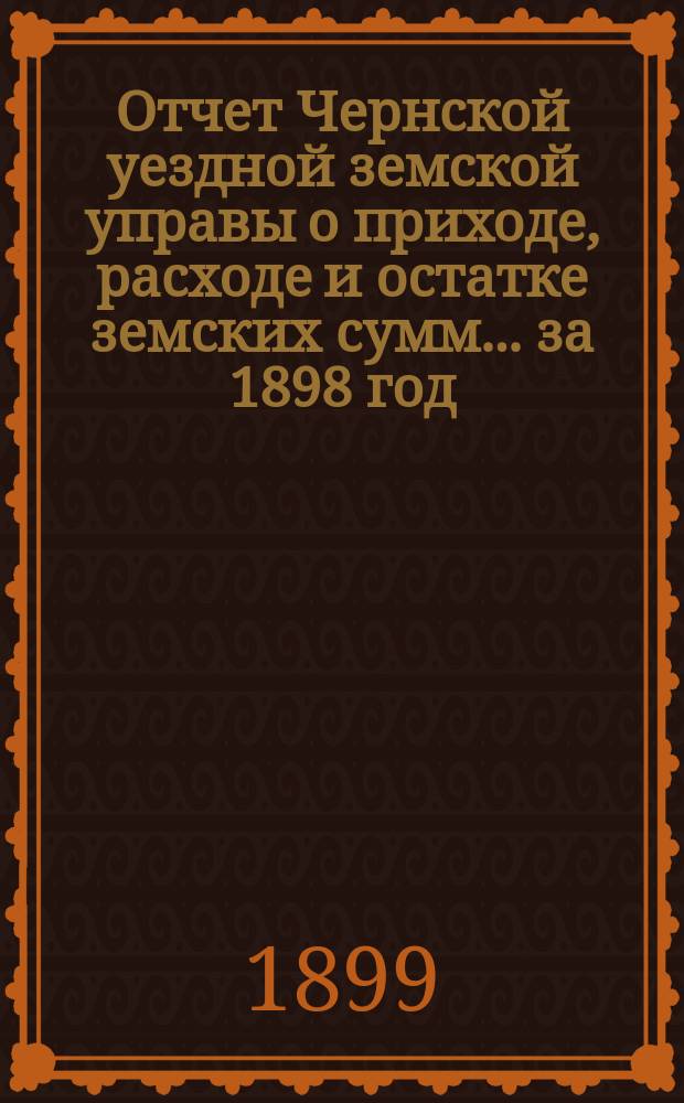 Отчет Чернской уездной земской управы о приходе, расходе и остатке земских сумм... ... за 1898 год