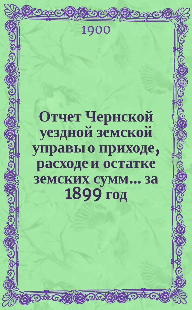 Отчет Чернской уездной земской управы о приходе, расходе и остатке земских сумм... ... за 1899 год
