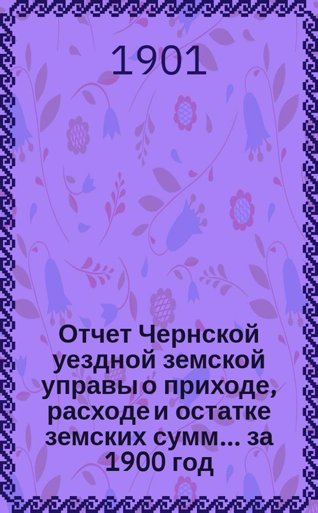 Отчет Чернской уездной земской управы о приходе, расходе и остатке земских сумм... ... за 1900 год