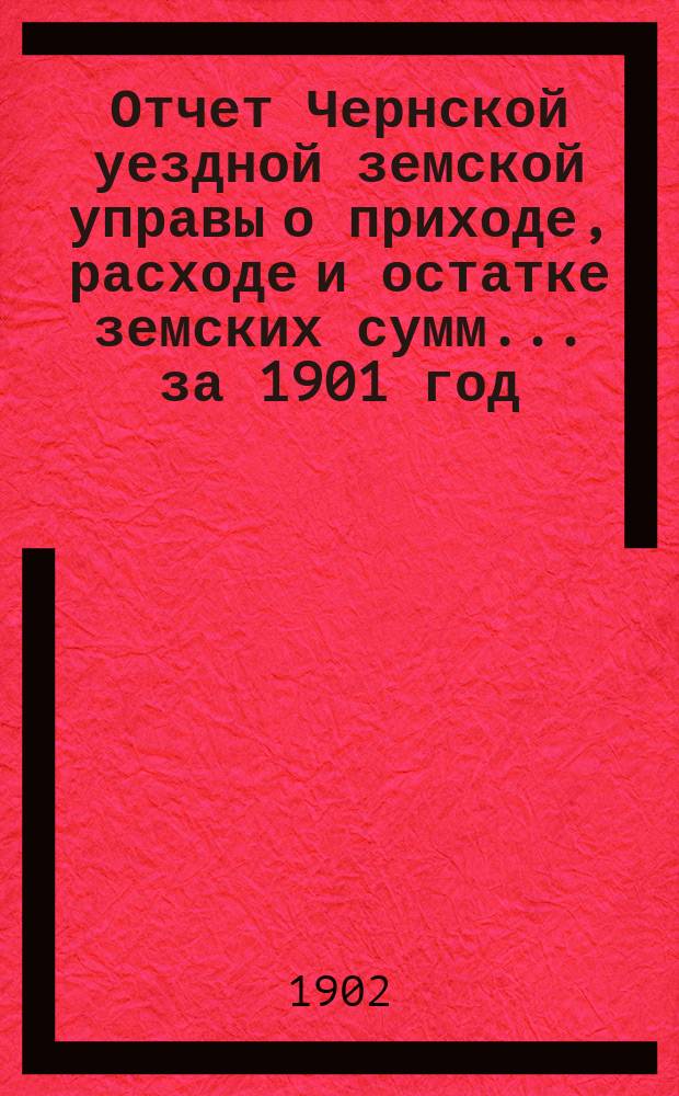 Отчет Чернской уездной земской управы о приходе, расходе и остатке земских сумм... ... за 1901 год