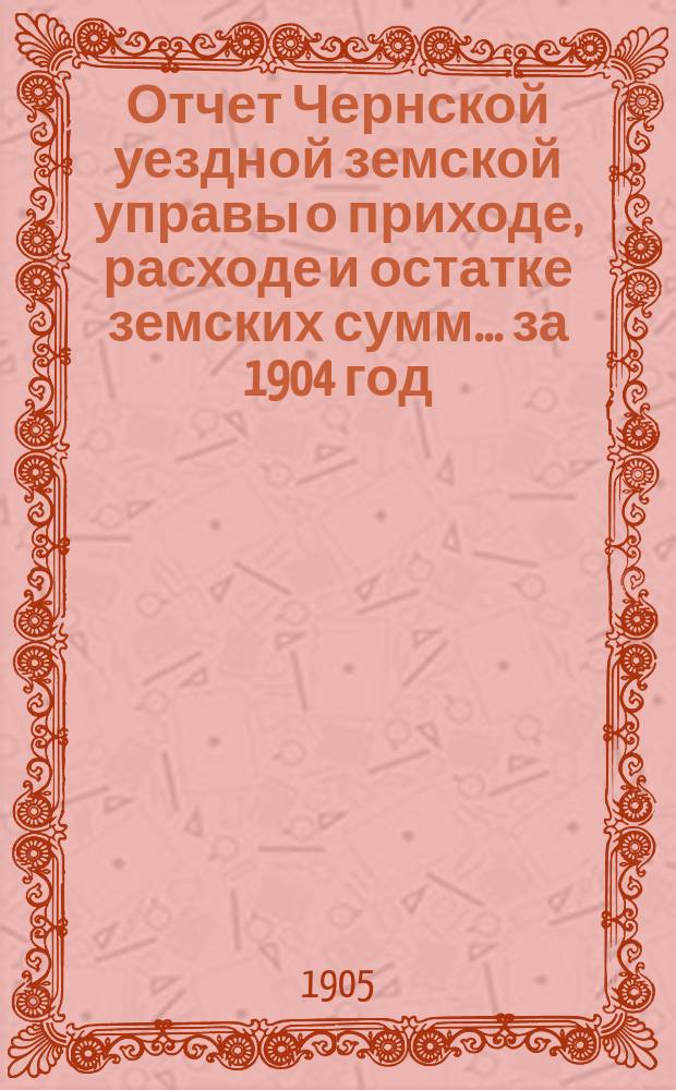 Отчет Чернской уездной земской управы о приходе, расходе и остатке земских сумм... ... за 1904 год
