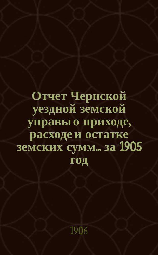 Отчет Чернской уездной земской управы о приходе, расходе и остатке земских сумм... ... за 1905 год