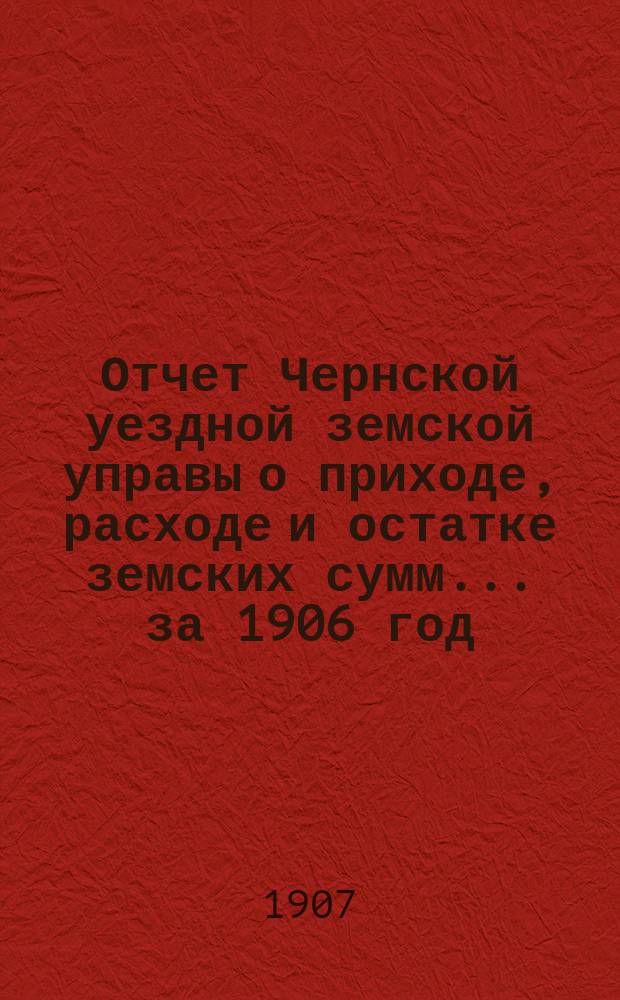 Отчет Чернской уездной земской управы о приходе, расходе и остатке земских сумм... ... за 1906 год