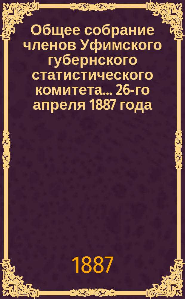 Общее собрание членов Уфимского губернского статистического комитета... ... 26-го апреля 1887 года