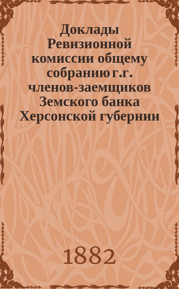 Доклады Ревизионной комиссии общему собранию г.г. членов-заемщиков Земского банка Херсонской губернии... в 1882 году