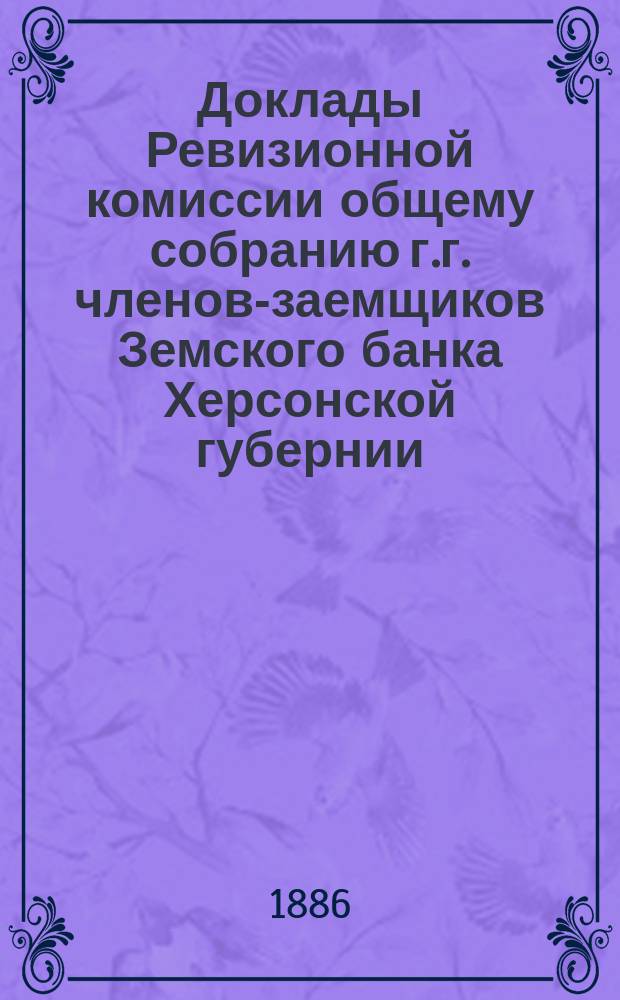 Доклады Ревизионной комиссии общему собранию г.г. членов-заемщиков Земского банка Херсонской губернии... 1885 года : 1885 года для проверки отчета Правления Банка за финансовый 1885/86 год