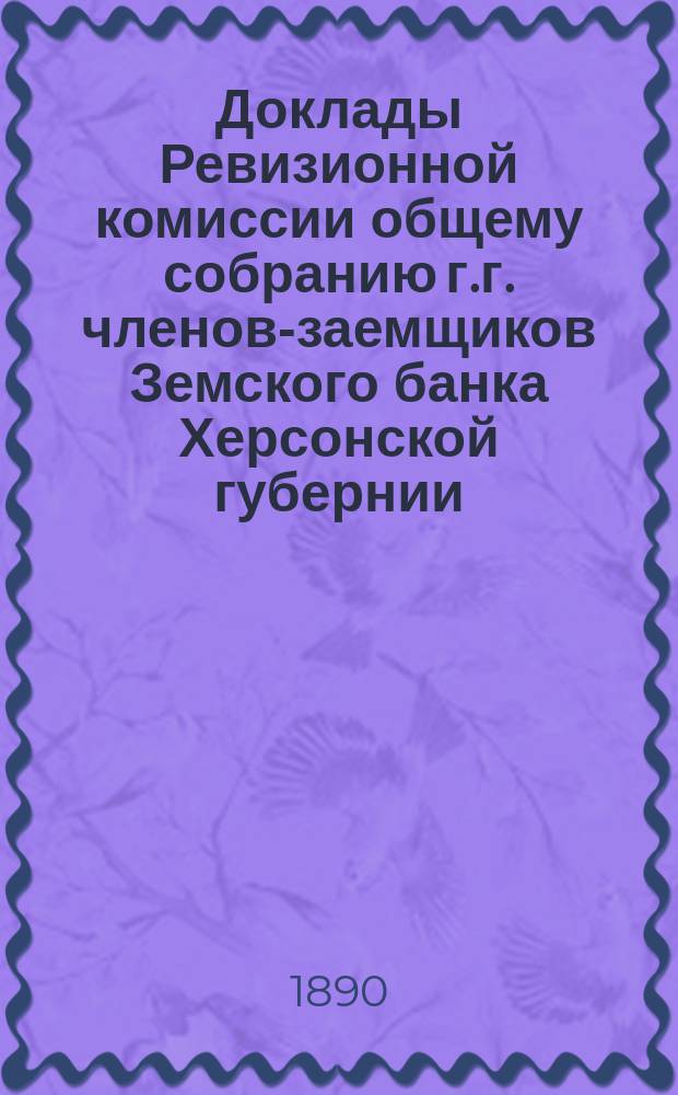 Доклады Ревизионной комиссии общему собранию г.г. членов-заемщиков Земского банка Херсонской губернии... очередному... 1890 г.