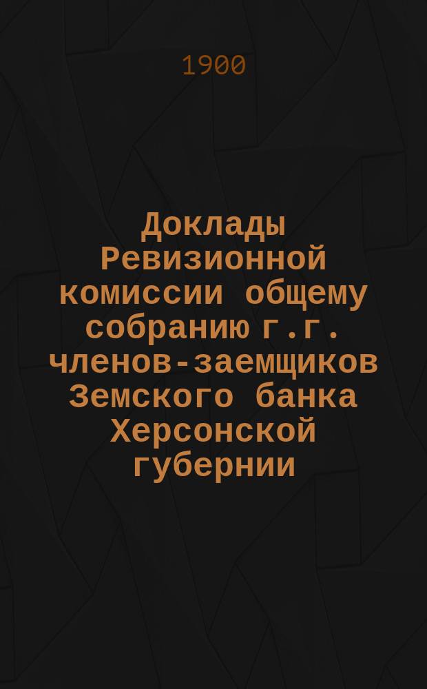 Доклады Ревизионной комиссии общему собранию г.г. членов-заемщиков Земского банка Херсонской губернии... 1900 г.