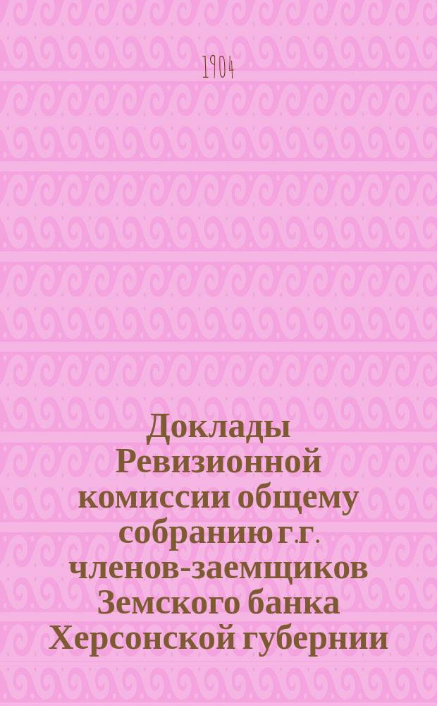 Доклады Ревизионной комиссии общему собранию г.г. членов-заемщиков Земского банка Херсонской губернии... 1904 г.