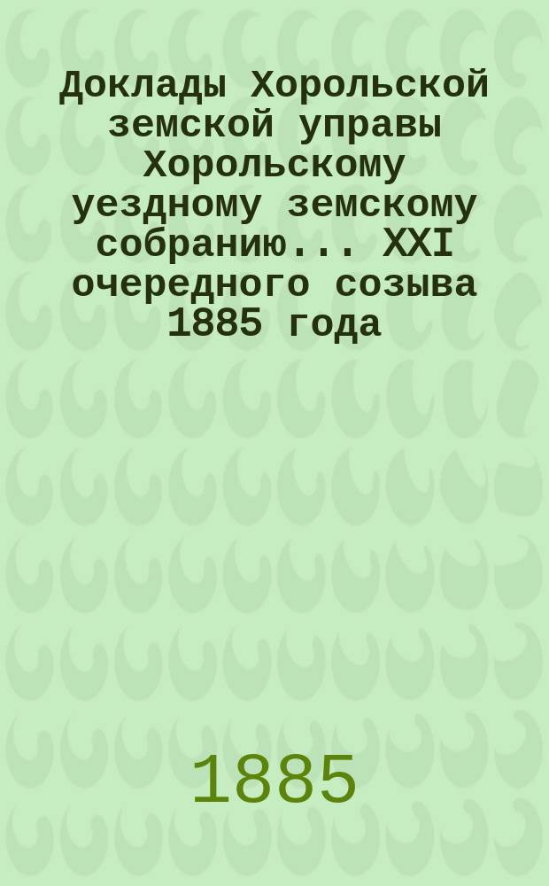 Доклады Хорольской земской управы Хорольскому уездному земскому собранию... XXI очередного созыва 1885 года