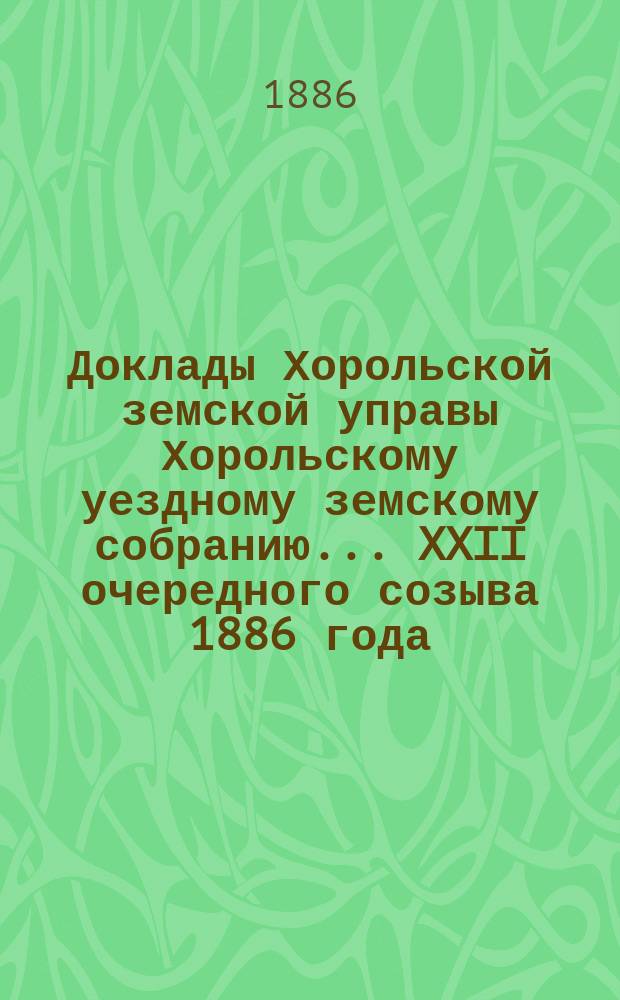 Доклады Хорольской земской управы Хорольскому уездному земскому собранию... XXII очередного созыва 1886 года