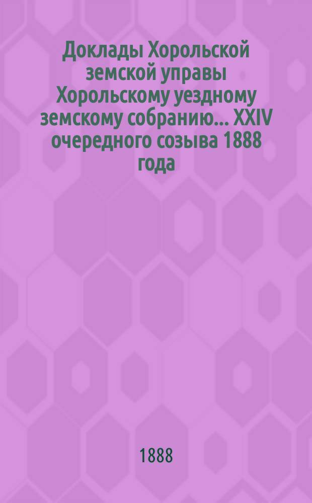 Доклады Хорольской земской управы Хорольскому уездному земскому собранию... XXIV очередного созыва [1888 года]