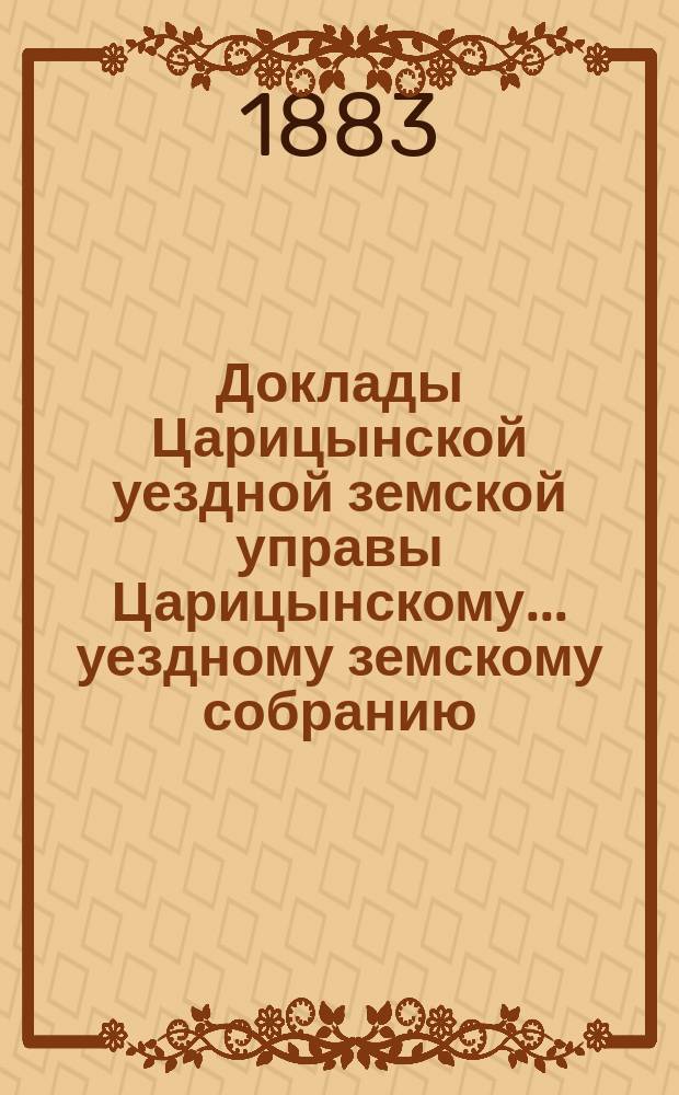 Доклады Царицынской уездной земской управы Царицынскому... уездному земскому собранию... второму очередному... шестого трехлетия, бывшему 20, 21 и 22 октября 1882 года : второму очередному... шестого трехлетия, бывшему 20, 21 и 22 октября 1882 года, и приложения к ним