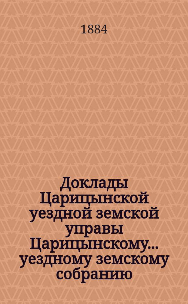 Доклады Царицынской уездной земской управы Царицынскому... уездному земскому собранию... очередному... 1883 года