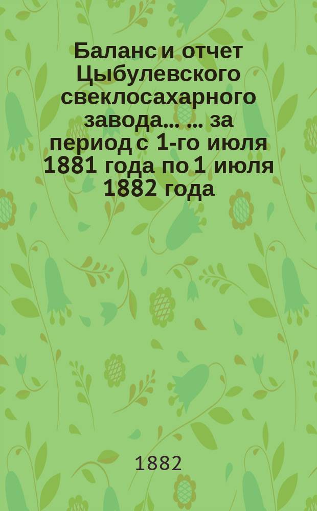 Баланс и отчет Цыбулевского свеклосахарного завода ... ... за период с 1-го июля 1881 года по 1 июля 1882 года