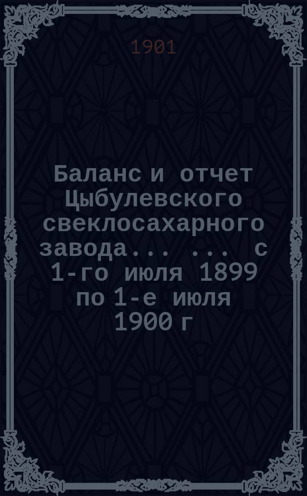 Баланс и отчет Цыбулевского свеклосахарного завода ... ... с 1-го июля 1899 по 1-е июля 1900 г.