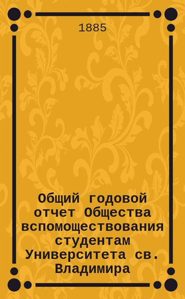 Общий годовой отчет Общества вспомоществования студентам Университета св. Владимира... ... за 1884/5 год