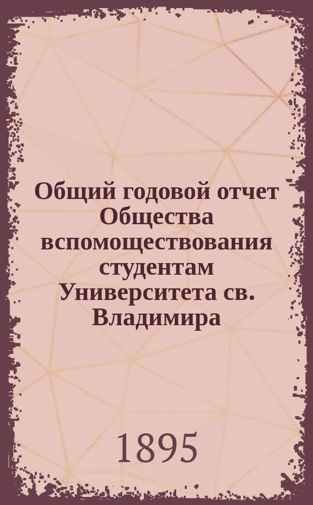 Общий годовой отчет Общества вспомоществования студентам Университета св. Владимира... ... с 1-го ноября 1894 г. по 1-е ноября 1895 г.