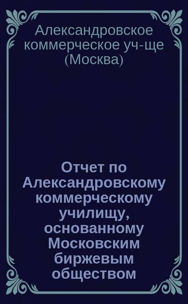 Отчет по Александровскому коммерческому училищу, основанному Московским биржевым обществом...